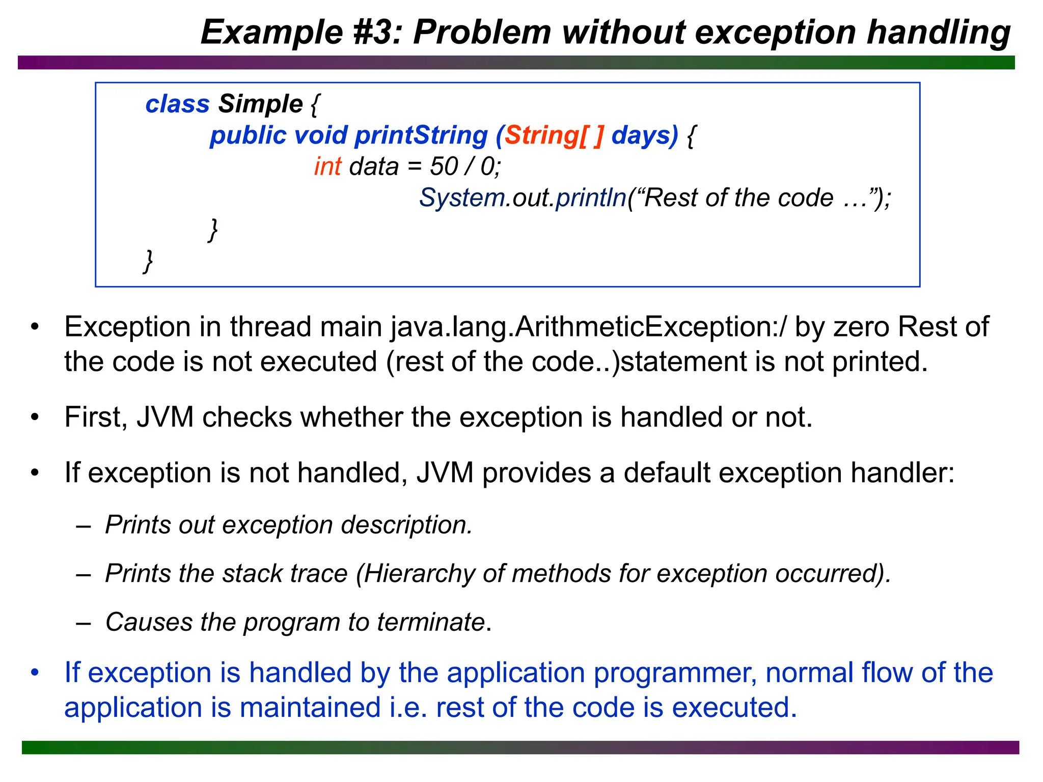 • Exception in thread main java.lang.ArithmeticException:/ by zero Rest of
the code is not executed (rest of the code..)statement is not printed.
• First, JVM checks whether the exception is handled or not.
• If exception is not handled, JVM provides a default exception handler:
– Prints out exception description.
– Prints the stack trace (Hierarchy of methods for exception occurred).
– Causes the program to terminate.
• If exception is handled by the application programmer, normal flow of the
application is maintained i.e. rest of the code is executed.
Example #3: Problem without exception handling
class Simple {
public void printString (String[ ] days) {
int data = 50 / 0;
System.out.println(“Rest of the code …”);
}
}
 