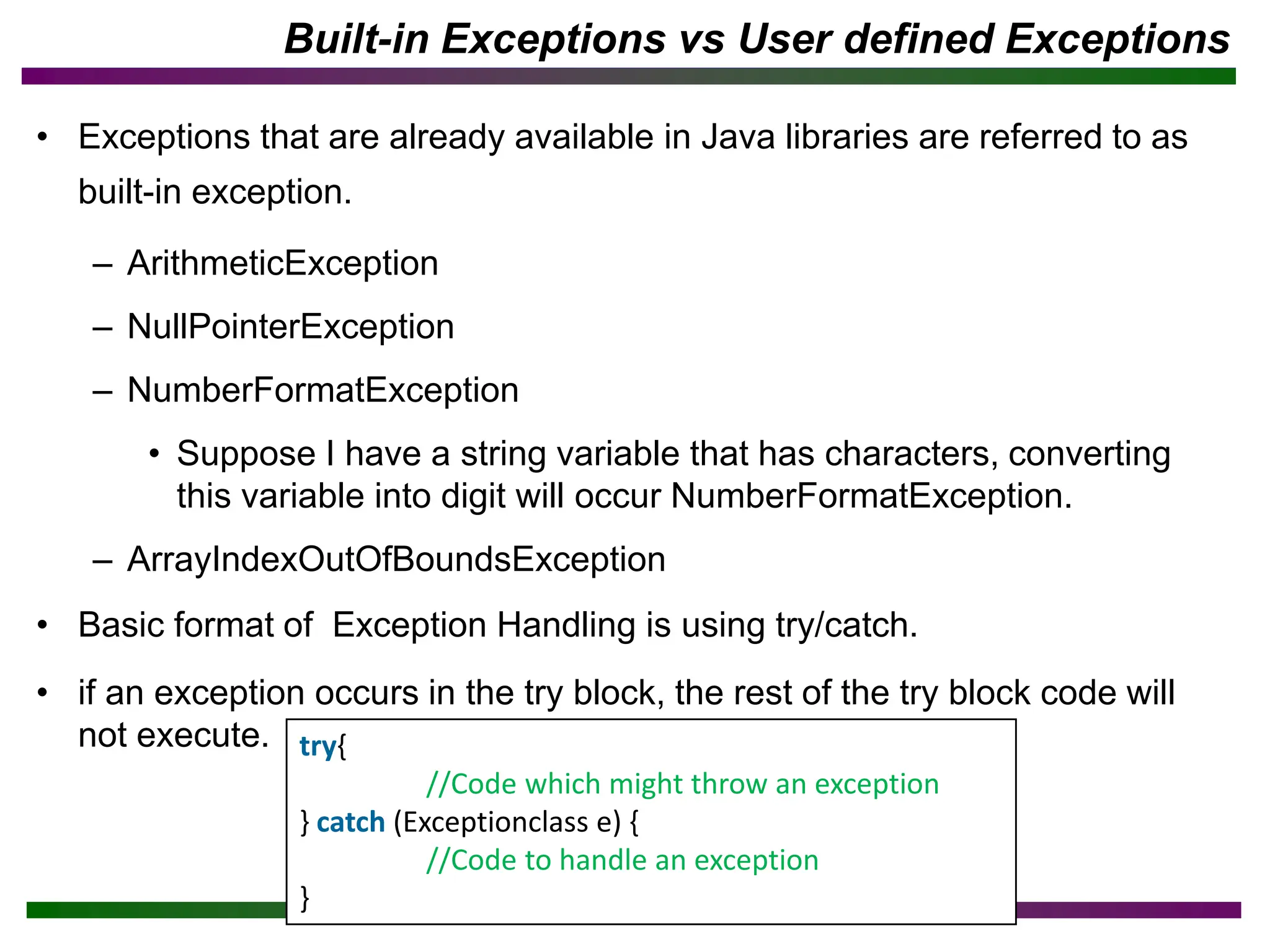 Built-in Exceptions vs User defined Exceptions
• Exceptions that are already available in Java libraries are referred to as
built-in exception.
– ArithmeticException
– NullPointerException
– NumberFormatException
• Suppose I have a string variable that has characters, converting
this variable into digit will occur NumberFormatException.
– ArrayIndexOutOfBoundsException
• Basic format of Exception Handling is using try/catch.
• if an exception occurs in the try block, the rest of the try block code will
not execute. try{
//Code which might throw an exception
} catch (Exceptionclass e) {
//Code to handle an exception
}
 