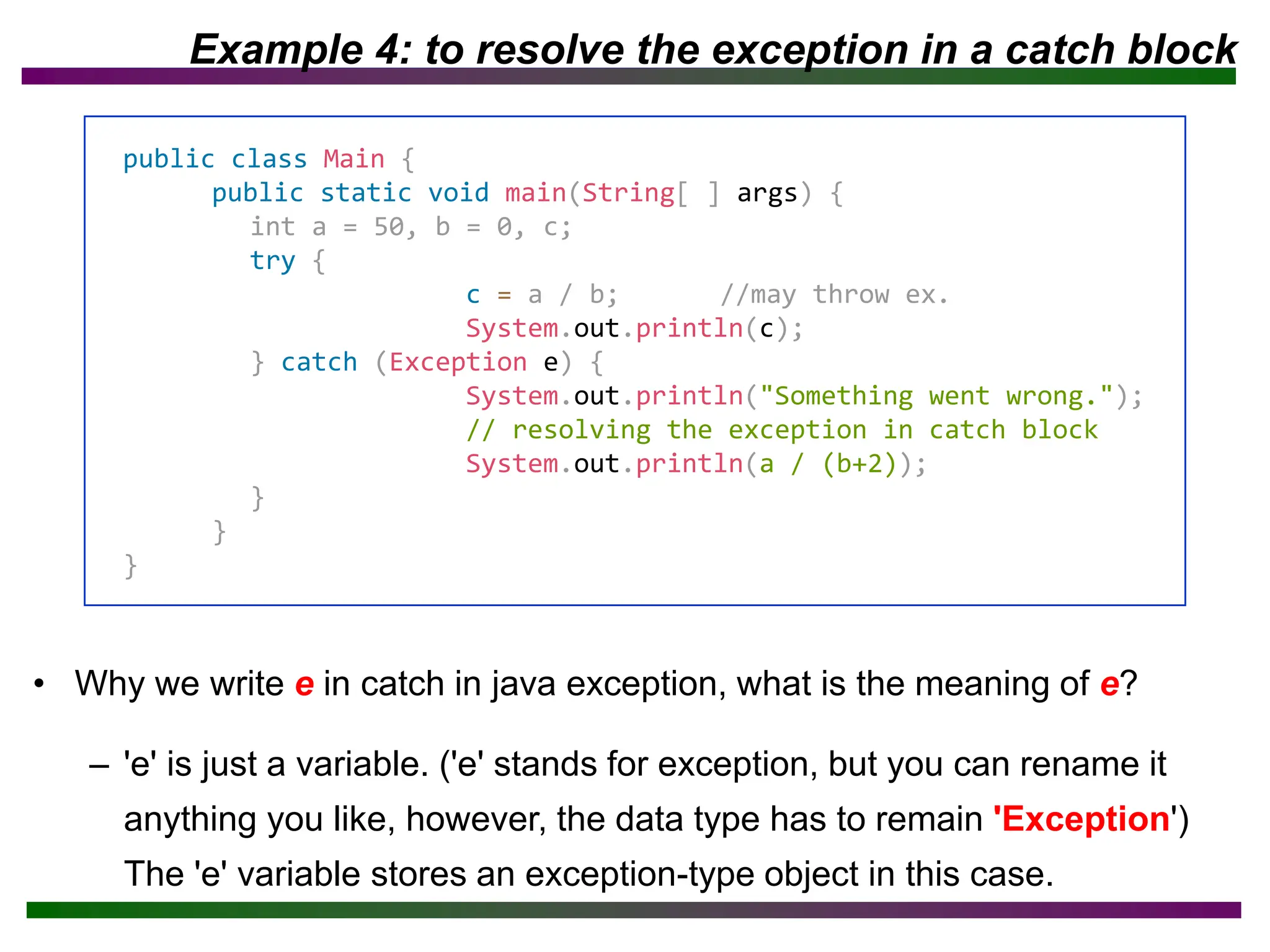 Example 4: to resolve the exception in a catch block
• Why we write e in catch in java exception, what is the meaning of e?
– 'e' is just a variable. ('e' stands for exception, but you can rename it
anything you like, however, the data type has to remain 'Exception')
The 'e' variable stores an exception-type object in this case.
public class Main {
public static void main(String[ ] args) {
int a = 50, b = 0, c;
try {
c = a / b; //may throw ex.
System.out.println(c);
} catch (Exception e) {
System.out.println("Something went wrong.");
// resolving the exception in catch block
System.out.println(a / (b+2));
}
}
}
 