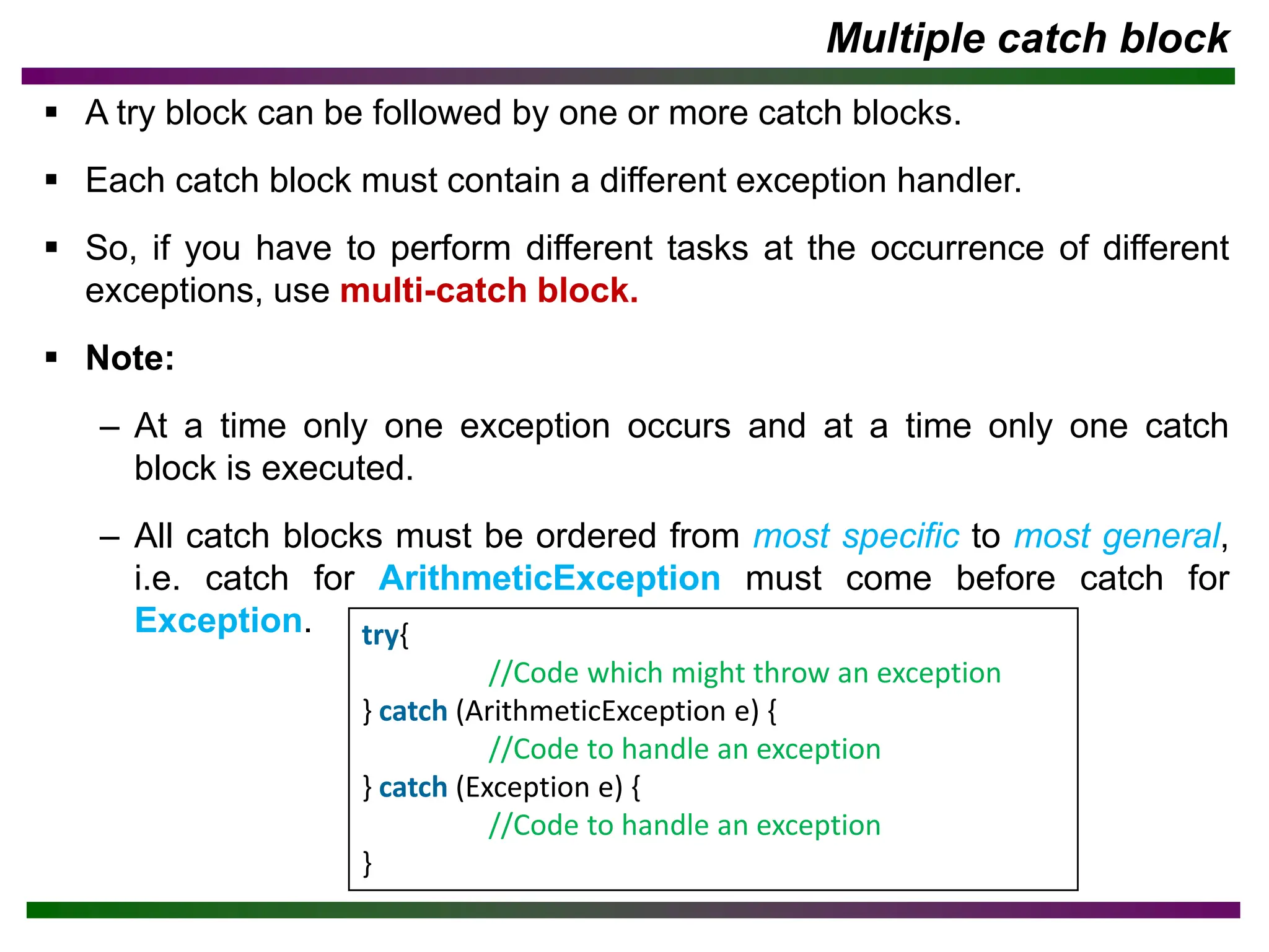Multiple catch block
▪ A try block can be followed by one or more catch blocks.
▪ Each catch block must contain a different exception handler.
▪ So, if you have to perform different tasks at the occurrence of different
exceptions, use multi-catch block.
▪ Note:
– At a time only one exception occurs and at a time only one catch
block is executed.
– All catch blocks must be ordered from most specific to most general,
i.e. catch for ArithmeticException must come before catch for
Exception. try{
//Code which might throw an exception
} catch (ArithmeticException e) {
//Code to handle an exception
} catch (Exception e) {
//Code to handle an exception
}
 