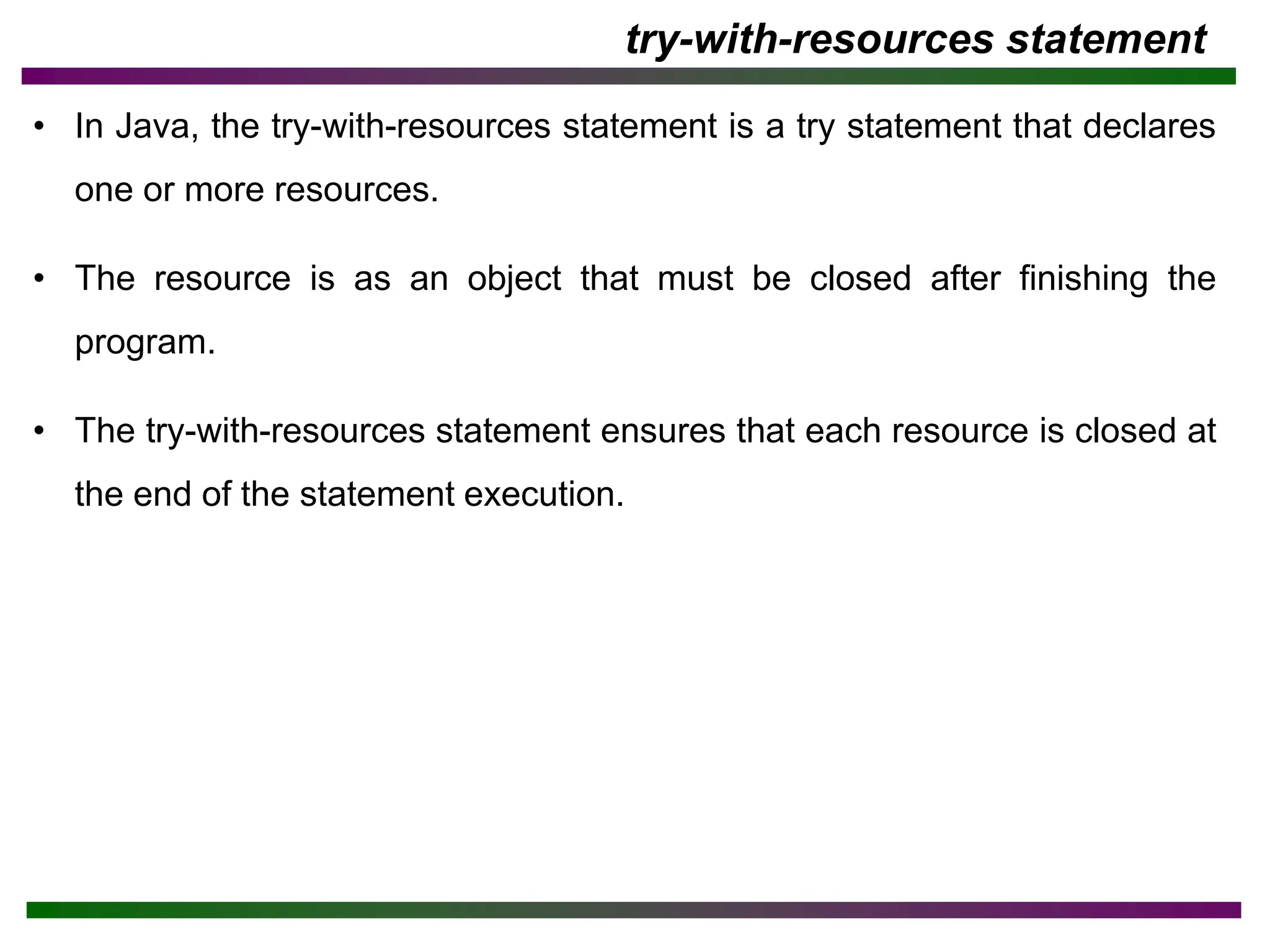 try-with-resources statement
• In Java, the try-with-resources statement is a try statement that declares
one or more resources.
• The resource is as an object that must be closed after finishing the
program.
• The try-with-resources statement ensures that each resource is closed at
the end of the statement execution.
 