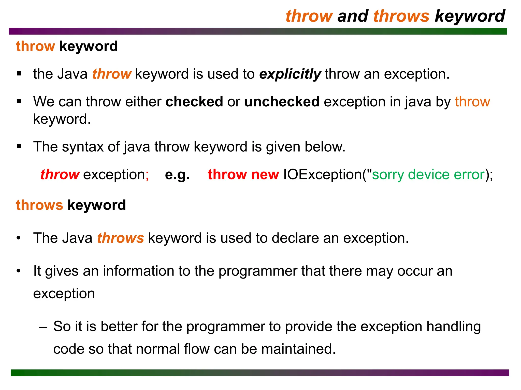 throw and throws keyword
throw keyword
▪ the Java throw keyword is used to explicitly throw an exception.
▪ We can throw either checked or unchecked exception in java by throw
keyword.
▪ The syntax of java throw keyword is given below.
throw exception; e.g. throw new IOException("sorry device error);
throws keyword
• The Java throws keyword is used to declare an exception.
• It gives an information to the programmer that there may occur an
exception
– So it is better for the programmer to provide the exception handling
code so that normal flow can be maintained.
 