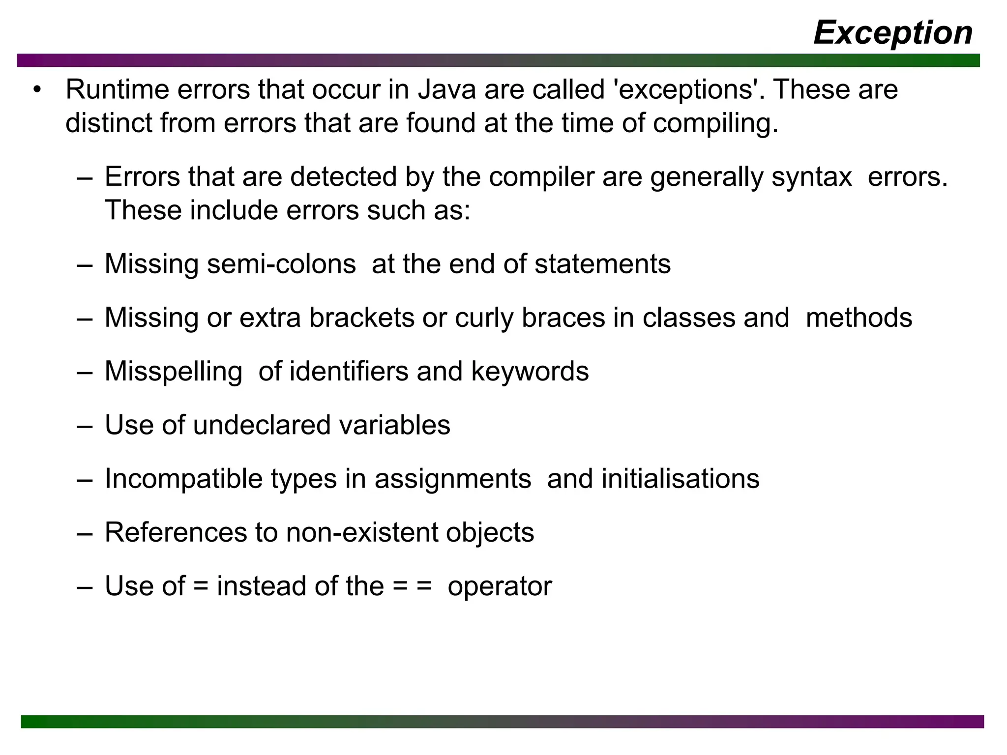 Exception
• Runtime errors that occur in Java are called 'exceptions'. These are
distinct from errors that are found at the time of compiling.
– Errors that are detected by the compiler are generally syntax errors.
These include errors such as:
– Missing semi-colons at the end of statements
– Missing or extra brackets or curly braces in classes and methods
– Misspelling of identifiers and keywords
– Use of undeclared variables
– Incompatible types in assignments and initialisations
– References to non-existent objects
– Use of = instead of the = = operator
 