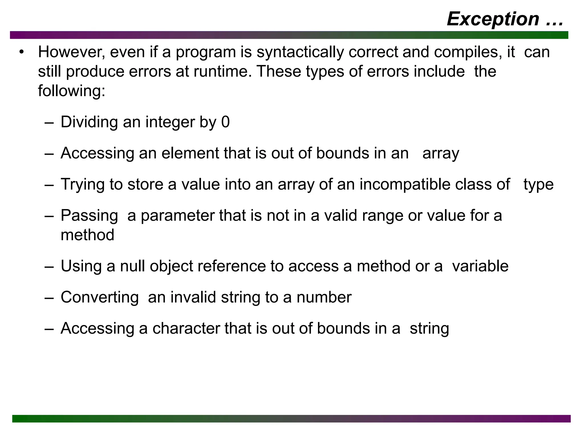 Exception …
• However, even if a program is syntactically correct and compiles, it can
still produce errors at runtime. These types of errors include the
following:
– Dividing an integer by 0
– Accessing an element that is out of bounds in an array
– Trying to store a value into an array of an incompatible class of type
– Passing a parameter that is not in a valid range or value for a
method
– Using a null object reference to access a method or a variable
– Converting an invalid string to a number
– Accessing a character that is out of bounds in a string
 