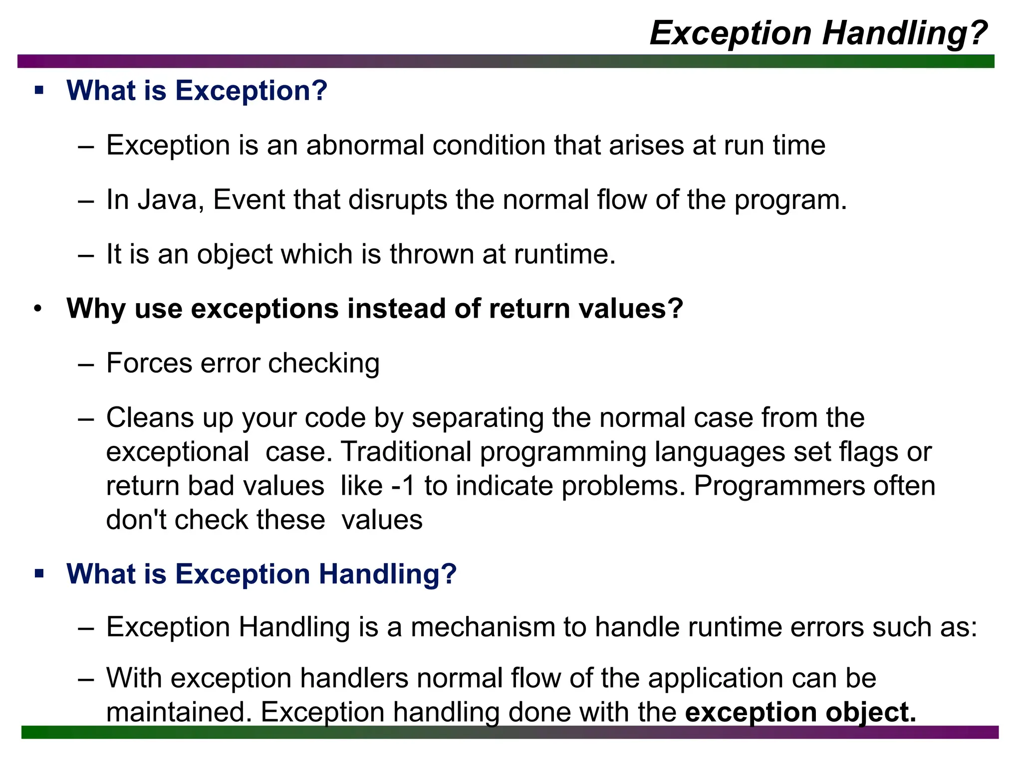 Exception Handling?
▪ What is Exception?
– Exception is an abnormal condition that arises at run time
– In Java, Event that disrupts the normal flow of the program.
– It is an object which is thrown at runtime.
• Why use exceptions instead of return values?
– Forces error checking
– Cleans up your code by separating the normal case from the
exceptional case. Traditional programming languages set flags or
return bad values like -1 to indicate problems. Programmers often
don't check these values
▪ What is Exception Handling?
– Exception Handling is a mechanism to handle runtime errors such as:
– With exception handlers normal flow of the application can be
maintained. Exception handling done with the exception object.
 