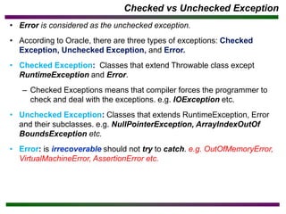 Checked vs Unchecked Exception
• Error is considered as the unchecked exception.
• According to Oracle, there are three types of exceptions: Checked
Exception, Unchecked Exception, and Error.
• Checked Exception: Classes that extend Throwable class except
RuntimeException and Error.
– Checked Exceptions means that compiler forces the programmer to
check and deal with the exceptions. e.g. IOException etc.
• Unchecked Exception: Classes that extends RuntimeException, Error
and their subclasses. e.g. NullPointerException, ArrayIndexOutOf
BoundsException etc.
• Error: is irrecoverable should not try to catch. e.g. OutOfMemoryError,
VirtualMachineError, AssertionError etc.
 
