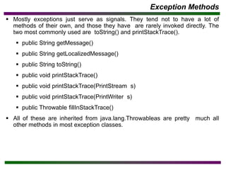 Exception Methods
▪ Mostly exceptions just serve as signals. They tend not to have a lot of
methods of their own, and those they have are rarely invoked directly. The
two most commonly used are toString() and printStackTrace().
▪ public String getMessage()
▪ public String getLocalizedMessage()
▪ public String toString()
▪ public void printStackTrace()
▪ public void printStackTrace(PrintStream s)
▪ public void printStackTrace(PrintWriter s)
▪ public Throwable fillInStackTrace()
▪ All of these are inherited from java.lang.Throwableas are pretty much all
other methods in most exception classes.
 