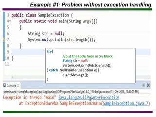 Example #1: Problem without exception handling
try{
//put the code hear in try block
String str = null;
System.out.println(str.length());
} catch (NullPointerException e) {
e.getMessage();
}
 