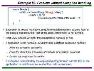 • Exception in thread main java.lang.ArithmeticException:/ by zero Rest of
the code is not executed (rest of the code..)statement is not printed.
• First, JVM checks whether the exception is handled or not.
• If exception is not handled, JVM provides a default exception handler:
– Prints out exception description.
– Prints the stack trace (Hierarchy of methods for exception occurred).
– Causes the program to terminate.
• If exception is handled by the application programmer, normal flow of the
application is maintained i.e. rest of the code is executed.
Example #3: Problem without exception handling
class Simple {
public void printString (String[ ] days) {
int data = 50 / 0;
System.out.println(“Rest of the code …”);
}
}
 