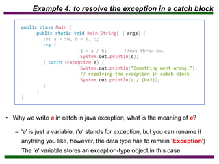 Example 4: to resolve the exception in a catch block
• Why we write e in catch in java exception, what is the meaning of e?
– 'e' is just a variable. ('e' stands for exception, but you can rename it
anything you like, however, the data type has to remain 'Exception')
The 'e' variable stores an exception-type object in this case.
public class Main {
public static void main(String[ ] args) {
int a = 50, b = 0, c;
try {
c = a / b; //may throw ex.
System.out.println(c);
} catch (Exception e) {
System.out.println("Something went wrong.");
// resolving the exception in catch block
System.out.println(a / (b+2));
}
}
}
 