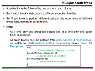 Multiple catch block
▪ A try block can be followed by one or more catch blocks.
▪ Each catch block must contain a different exception handler.
▪ So, if you have to perform different tasks at the occurrence of different
exceptions, use multi-catch block.
▪ Note:
– At a time only one exception occurs and at a time only one catch
block is executed.
– All catch blocks must be ordered from most specific to most general,
i.e. catch for ArithmeticException must come before catch for
Exception. try{
//Code which might throw an exception
} catch (ArithmeticException e) {
//Code to handle an exception
} catch (Exception e) {
//Code to handle an exception
}
 