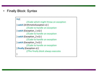 • Finally Block: Syntax
try{
//Code which might throw an exception
} catch (ArithmeticException e) {
//Code to handle an exception
} catch (Exception_1 e1) {
//Code to handle an exception
} catch (Exception_2 e1) {
//Code to handle an exception
} catch (Exception_3 e1) {
//Code to handle an exception
} finally (Exception e) {
//The finally block always executes
}
 