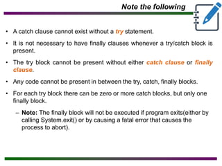 Note the following
• A catch clause cannot exist without a try statement.
• It is not necessary to have finally clauses whenever a try/catch block is
present.
• The try block cannot be present without either catch clause or finally
clause.
• Any code cannot be present in between the try, catch, finally blocks.
• For each try block there can be zero or more catch blocks, but only one
finally block.
– Note: The finally block will not be executed if program exits(either by
calling System.exit() or by causing a fatal error that causes the
process to abort).
 