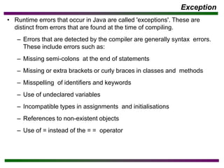 Exception
• Runtime errors that occur in Java are called 'exceptions'. These are
distinct from errors that are found at the time of compiling.
– Errors that are detected by the compiler are generally syntax errors.
These include errors such as:
– Missing semi-colons at the end of statements
– Missing or extra brackets or curly braces in classes and methods
– Misspelling of identifiers and keywords
– Use of undeclared variables
– Incompatible types in assignments and initialisations
– References to non-existent objects
– Use of = instead of the = = operator
 