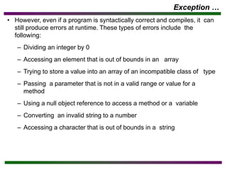 Exception …
• However, even if a program is syntactically correct and compiles, it can
still produce errors at runtime. These types of errors include the
following:
– Dividing an integer by 0
– Accessing an element that is out of bounds in an array
– Trying to store a value into an array of an incompatible class of type
– Passing a parameter that is not in a valid range or value for a
method
– Using a null object reference to access a method or a variable
– Converting an invalid string to a number
– Accessing a character that is out of bounds in a string
 
