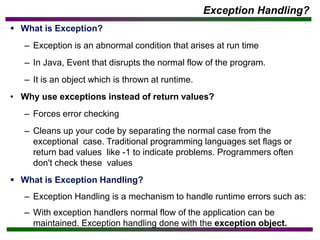 Exception Handling?
▪ What is Exception?
– Exception is an abnormal condition that arises at run time
– In Java, Event that disrupts the normal flow of the program.
– It is an object which is thrown at runtime.
• Why use exceptions instead of return values?
– Forces error checking
– Cleans up your code by separating the normal case from the
exceptional case. Traditional programming languages set flags or
return bad values like -1 to indicate problems. Programmers often
don't check these values
▪ What is Exception Handling?
– Exception Handling is a mechanism to handle runtime errors such as:
– With exception handlers normal flow of the application can be
maintained. Exception handling done with the exception object.
 