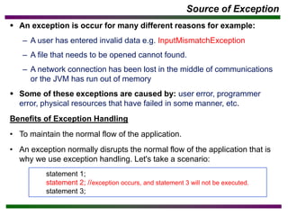 Source of Exception
▪ An exception is occur for many different reasons for example:
– A user has entered invalid data e.g. InputMismatchException
– A file that needs to be opened cannot found.
– A network connection has been lost in the middle of communications
or the JVM has run out of memory
▪ Some of these exceptions are caused by: user error, programmer
error, physical resources that have failed in some manner, etc.
Benefits of Exception Handling
• To maintain the normal flow of the application.
• An exception normally disrupts the normal flow of the application that is
why we use exception handling. Let's take a scenario:
statement 1;
statement 2; //exception occurs, and statement 3 will not be executed.
statement 3;
 