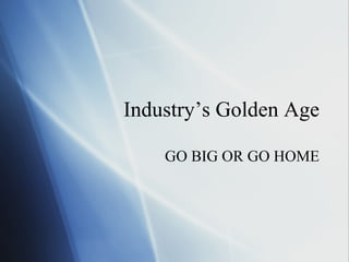 Industry’s Golden Age GO BIG OR GO HOME 