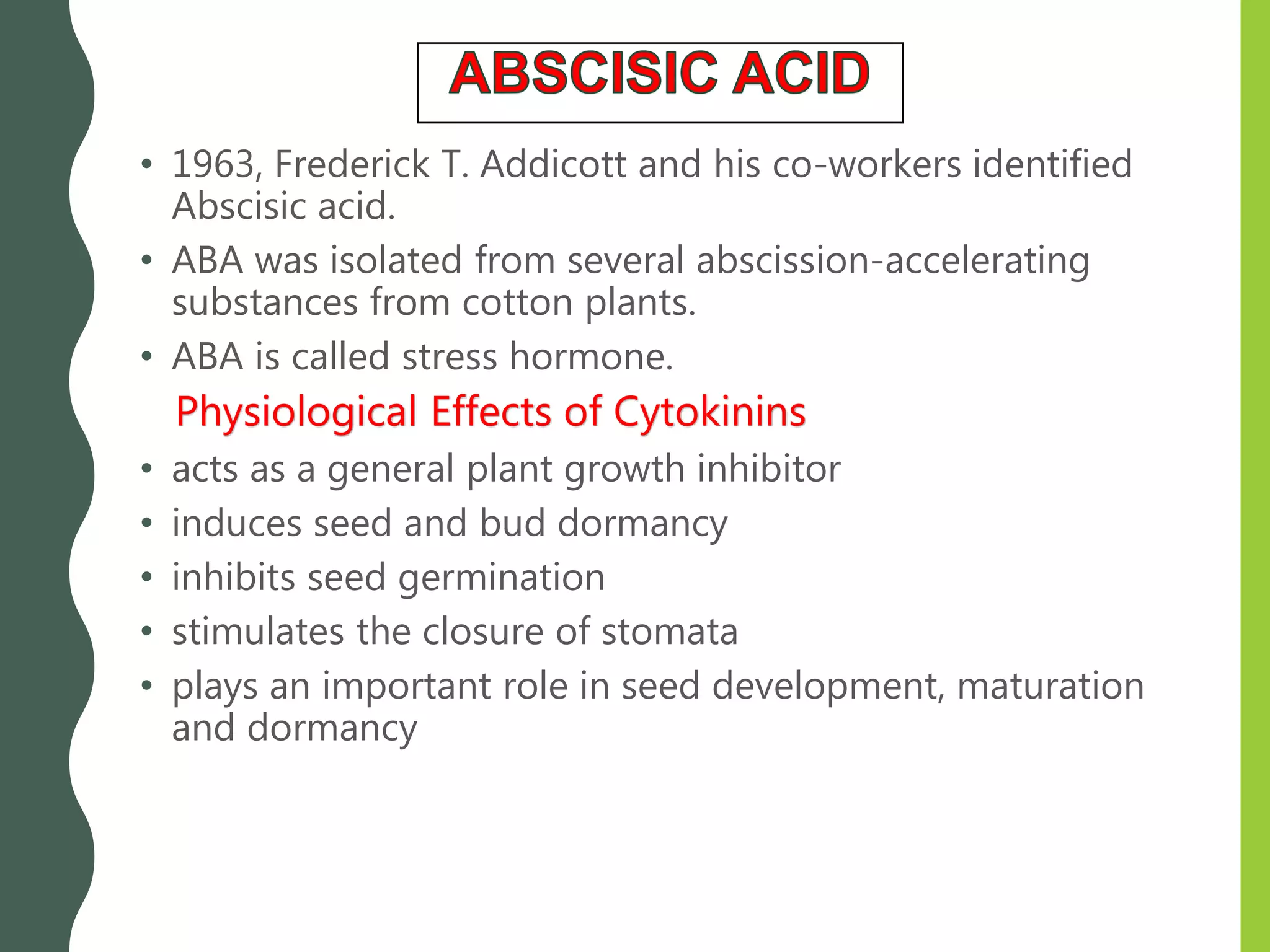 • 1963, Frederick T. Addicott and his co-workers identified
Abscisic acid.
• ABA was isolated from several abscission-accelerating
substances from cotton plants.
• ABA is called stress hormone.
Physiological Effects of Cytokinins
• acts as a general plant growth inhibitor
• induces seed and bud dormancy
• inhibits seed germination
• stimulates the closure of stomata
• plays an important role in seed development, maturation
and dormancy
 