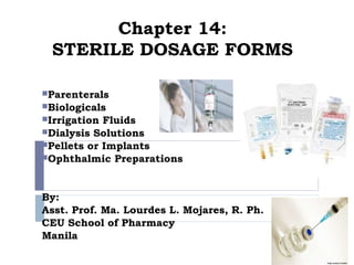 Chapter 14:
 STERILE DOSAGE FORMS

Parenterals
Biologicals
Irrigation Fluids
Dialysis Solutions
Pellets or Implants
Ophthalmic Preparations




By:
Asst. Prof. Ma. Lourdes L. Mojares, R. Ph.
CEU School of Pharmacy
Manila
 