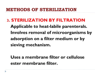METHODS OF STERILIZATION

3.   STERILIZATION BY FILTRATION
     Applicable to heat-labile parenterals.
     Involves removal of microorganisms by
     adsorption on a filter medium or by
     sieving mechanism.

     Uses a membrane filter or cellulose
     ester membrane filter.
 