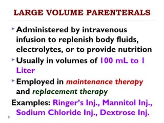 LARGE VOLUME PARENTERALS
 Administered   by intravenous
  infusion to replenish body fluids,
  electrolytes, or to provide nutrition
 Usually in volumes of 100 mL to 1
  Liter
 Employed in maintenance therapy
  and replacement therapy
Examples: Ringer’s Inj., Mannitol Inj.,
  Sodium Chloride Inj., Dextrose Inj.
 
