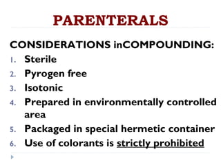 PARENTERALS
CONSIDERATIONS inCOMPOUNDING:
1. Sterile
2. Pyrogen free
3. Isotonic
4. Prepared in environmentally controlled
   area
5. Packaged in special hermetic container
6. Use of colorants is strictly prohibited
 