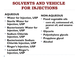 SOLVENTS AND VEHICLE
         FOR INJECTIONS
AQUEOUS                      NON-AQUEOUS
 Water for Injection, USP
                              Fixed vegetable oils
 Sterile Water for
                                corn oil, cottonseed oil,
  Injection, USP                 peanut oil, and sesame
 Bacteriostatic Water for       oil
  Injection, USP              Glycerin
 Sodium Chloride             Polyethylene glycols
  Injection, USP              Propylene glycol
 Bacteriostatic Sodium
                              Alcohol
  Chloride Injection, USP
 Ringer’s Injection, USP
 Lactated Ringer’s
  Injection, USP
 