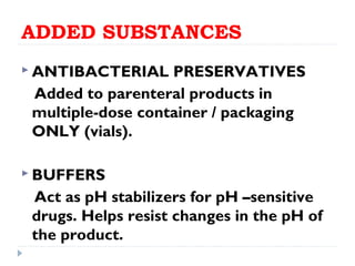 ADDED SUBSTANCES
 ANTIBACTERIAL    PRESERVATIVES
 Added to parenteral products in
 multiple-dose container / packaging
 ONLY (vials).

 BUFFERS

 Act as pH stabilizers for pH –sensitive
 drugs. Helps resist changes in the pH of
 the product.
 