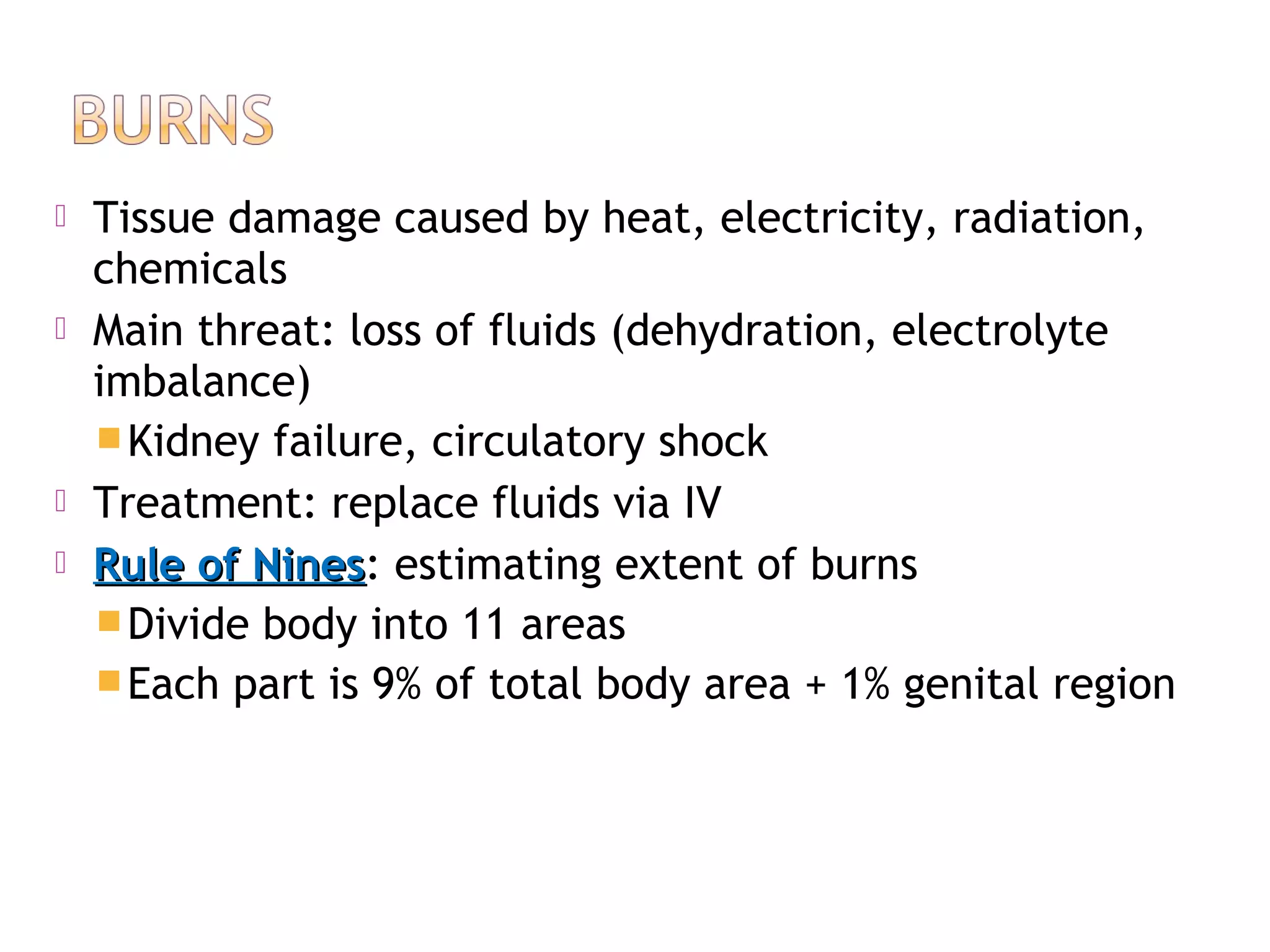  Tissue damage caused by heat, electricity, radiation,
chemicals
 Main threat: loss of fluids (dehydration, electrolyte
imbalance)
Kidney failure, circulatory shock
 Treatment: replace fluids via IV
 Rule of NinesRule of Nines: estimating extent of burns
Divide body into 11 areas
Each part is 9% of total body area + 1% genital region
 