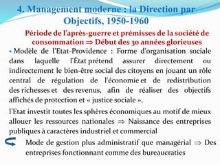 Période de l’après-guerre et prémisses de la société de
consommation  Début des 30 années glorieuses
• Modèle de l’Etat-Providence : Forme d'organisation sociale
dans laquelle l'État prétend assurer directement ou
indirectement le bien-être social des citoyens en jouant un rôle
central de régulation de l'économie et de redistribution
des richesses et des revenus, afin de réaliser des objectifs
affichés de protection et « justice sociale ».
l’Etat investit toutes les sphères économiques au motif de mieux
allouer les ressources nationales  Naissance des entreprises
publiques à caractères industriel et commercial
Mode de gestion plus administratif que managérial  Des
entreprises fonctionnant comme des bureaucraties
4. Management moderne : la Direction par
Objectifs, 1950-1960
 