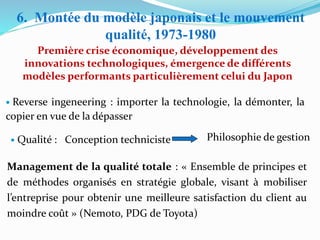 Première crise économique, développement des
innovations technologiques, émergence de différents
modèles performants particulièrement celui du Japon
6. Montée du modèle japonais et le mouvement
qualité, 1973-1980
• Reverse ingeneering : importer la technologie, la démonter, la
copier en vue de la dépasser
• Qualité : Conception techniciste Philosophie de gestion
Management de la qualité totale : « Ensemble de principes et
de méthodes organisés en stratégie globale, visant à mobiliser
l’entreprise pour obtenir une meilleure satisfaction du client au
moindre coût » (Nemoto, PDG de Toyota)
 