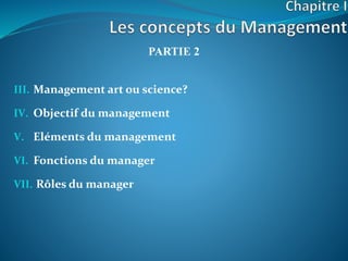 PARTIE 2
III. Management art ou science?
IV. Objectif du management
V. Eléments du management
VI. Fonctions du manager
VII. Rôles du manager
 