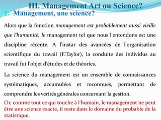 III. Management Art ou Science?
1. Management, une science?
Alors que la fonction management est probablement aussi vieille
que l'humanité, le management tel que nous l'entendons est une
discipline récente. A l'instar des avancées de l'organisation
scientifique du travail (F.Taylor), la conduite des individus au
travail fut l'objet d'études et de théories.
La science du management est un ensemble de connaissances
systématiques, accumulées et reconnues, permettant de
comprendre les vérités générales concernant la gestion.
Or, comme tout ce qui touche à l'humain, le management ne peut
être une science exacte, il reste dans le domaine du probable de la
statistique.
 