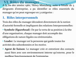 VI. Rôles du manager
A la fin des années 1960, Henry Mintzberg, suite à l'étude de 5
dirigeants d’entreprise, a pu identifier 10 rôles essentiels du
manager qu'on peut regrouper en 3 catégories :
1. Rôles interpersonnels
Trois des rôles du manager découlent directement de la notion
d'autorité formelle et impliquent des relations Interpersonnelles:
 Symbole (figurehead): De par la vertu de sa position à la tête
d'une organisation, chaque manager doit accomplir des
obligations de nature légales ou cérémoniales.
 Leader: Le manager est la personne qui guide toutes les
activités des subordonnées et les motive.
 Agent de liaison: Le manager crée et entretient des contacts
aussi bien avec son environnement interne qu'externe, pour le
meilleur fonctionnement de l'entreprise.
 