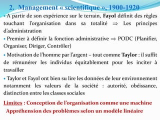 • A partir de son expérience sur le terrain, Fayol définit des règles
touchant l’organisation dans sa totalité  Les principes
d’administration
• Premier à définir la fonction administrative  PODC (Planifier,
Organiser, Diriger, Contrôler)
• Motivation de l’homme par l’argent – tout comme Taylor : il suffit
de rémunérer les individus équitablement pour les inciter à
travailler
• Taylor et Fayol ont bien su lire les données de leur environnement
notamment les valeurs de la société : autorité, obéissance,
distinction entre les classes sociales
Limites : Conception de l’organisation comme une machine
Appréhension des problèmes selon un modèle linéaire
2. Management « scientifique », 1900-1920
 