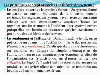 Les principaux concepts associés à la théorie des systèmes :
 Le système ouvert et le système fermé : Un système fermé
ne subit nullement l'influence de son environnement
extérieur. En revanche, un système ouvert reste en constante
relation avec son environnement extérieur. Toutes les
organisations fonctionnent à l'intérieur d'un système ouvert
puisqu'elles ont besoin de ressources qu'elles transforment
pour produire des biens et des services.
 Le rendement et l'efficacité : Dans un système fermé, on se
préoccupe uniquement de l'utilisation interne des ressources,
(l'économie et rendement). Tandis que dans un système ouvert
on examine, on dépasse la simple préoccupation de
l'utilisation interne des ressources pour examiner les effets de
l'organisation sur la société ou, en d'autres termes, son
efficacité. Le degré d'efficacité indique dans quelle mesure les
produits et les services offerts par l'organisation répondent aux
besoins de l'environnement extérieur.
 