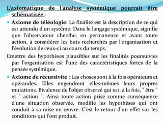 L'axiomatique de l'analyse systémique pourrait être
schématisée :
 Axiome de téléologie: La finalité est la description de ce qui
est attendu d'un système. Dans le langage systémique, signifie
que l'observateur cherche, en permanence et avant toute
action, à considérer les buts recherchés par l'organisation et
l'évolution de ceux-ci au cours du temps.
Emettre des hypothèses plausibles sur les finalités poursuivies
par l'organisation est l'une des caractéristiques fortes de la
pensée systémique.
 Axiome de récursivité : Les choses sont à la fois opérateurs et
opérandes. Elles engendrent elles-mêmes leurs propres
mutations. Bivalence de l'objet observé qui est, à la fois, " être "
et " action ". Ainsi toute action prise comme conséquence
d'une situation observée, modifie les hypothèses qui ont
conduit à sa mise en œuvre. C’est le retour d'un effet sur les
conditions qui l'ont produit.
 