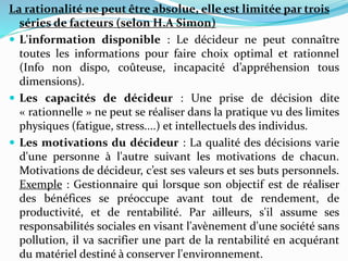 La rationalité ne peut être absolue, elle est limitée par trois
séries de facteurs (selon H.A Simon)
 L'information disponible : Le décideur ne peut connaître
toutes les informations pour faire choix optimal et rationnel
(Info non dispo, coûteuse, incapacité d’appréhension tous
dimensions).
 Les capacités de décideur : Une prise de décision dite
« rationnelle » ne peut se réaliser dans la pratique vu des limites
physiques (fatigue, stress....) et intellectuels des individus.
 Les motivations du décideur : La qualité des décisions varie
d'une personne à l'autre suivant les motivations de chacun.
Motivations de décideur, c’est ses valeurs et ses buts personnels.
Exemple : Gestionnaire qui lorsque son objectif est de réaliser
des bénéfices se préoccupe avant tout de rendement, de
productivité, et de rentabilité. Par ailleurs, s'il assume ses
responsabilités sociales en visant l'avènement d'une société sans
pollution, il va sacrifier une part de la rentabilité en acquérant
du matériel destiné à conserver l'environnement.
 