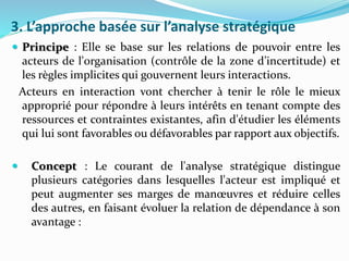 3. L’approche basée sur l’analyse stratégique
 Principe : Elle se base sur les relations de pouvoir entre les
acteurs de l'organisation (contrôle de la zone d’incertitude) et
les règles implicites qui gouvernent leurs interactions.
Acteurs en interaction vont chercher à tenir le rôle le mieux
approprié pour répondre à leurs intérêts en tenant compte des
ressources et contraintes existantes, afin d'étudier les éléments
qui lui sont favorables ou défavorables par rapport aux objectifs.
 Concept : Le courant de l'analyse stratégique distingue
plusieurs catégories dans lesquelles l'acteur est impliqué et
peut augmenter ses marges de manœuvres et réduire celles
des autres, en faisant évoluer la relation de dépendance à son
avantage :
 