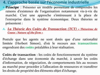 4. L’approche basée sur l’économie industrielle
 Principe : Présenter un modèle permettant de comprendre les
raisons d'existence de l'organisation notamment vis-à-vis du
marché. C’est une approche s'intéressant à la place de
l'entreprise dans le système économique. Deux théories se
présentent :
A. La Théorie des Coûts de Transaction (TCT) « Théorème de
Coase : Nature of the firm »
Postule que les agents ne sont dotés que d'une rationalité
limitée (Herbert Simon), d’où le recours aux transactions
engendrant des coûts préalables à leur réalisation.
Coûts de transaction : les coûts de fonctionnement du système
d'échange dans une économie du marché, à savoir les coûts
d'information, de négociation, de comportements liés au recours
au marché pour procéder à l'allocation de ressources et transférer
les droits de propriété des éléments objet d'échange.
 