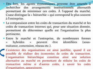  Dès lors, les agents économiques peuvent être amenés à
rechercher des arrangements institutionnels alternatifs
permettant de minimiser ces coûts. À l'opposé du marché,
Coase distingue la « hiérarchie » qui correspond le plus souvent
à l'entreprise.
 La comparaison entre les coûts de transaction du marché et les
coûts de transaction internes qui, pour une situation donnée,
permettent de déterminer quelle est l'organisation la plus
pertinente.
 Entre le marché et l'entreprise, de nombreuses formes
« hybrides » peuvent être identifiées (sous-
traitance, concession, réseau etc.).
L'existence des organisations est ainsi justifiée, quand il est
possible de réaliser des économies de coûts de transaction.
L'organisation hiérarchique constitue ainsi une solution
alternative au marché en permettant de réduire les coûts de
transaction même si d'autres coûts, à savoir les coûts
d'organisation, apparaissent.
 