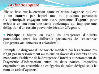 B. La Théorie d’Agence
Elle se base sur la création d’une relation d’agence qui est
« un contrat par lequel une ou plusieurs personnes
(le principal) engagent une autre personne (l'agent) pour
exécuter en son nom une tache quelconque qui implique une
délégation d'un certain pouvoir de décision à l'agent ».
 Principe : Mettre en avant les divergences d'intérêts
potentielles entre les différents partenaires de l'entreprise
(dirigeants, actionnaires et créanciers) .
Exemple, le dirigeant d'une société mandaté par les actionnaires
n'agit pas nécessairement au mieux en faveur des intérêts de ses
mandants. Problème de la divergence d'intérêts et notamment de
l'asymétrie d'information entre les deux parties, lesquelles
engendrent un ensemble de catégories de coûts désigné sous le
nom de coût d'agence.
 