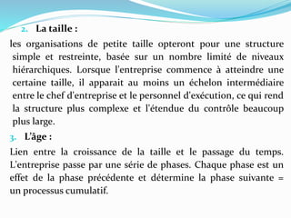 2. La taille :
les organisations de petite taille opteront pour une structure
simple et restreinte, basée sur un nombre limité de niveaux
hiérarchiques. Lorsque l'entreprise commence à atteindre une
certaine taille, il apparait au moins un échelon intermédiaire
entre le chef d'entreprise et le personnel d'exécution, ce qui rend
la structure plus complexe et l'étendue du contrôle beaucoup
plus large.
3. L’âge :
Lien entre la croissance de la taille et le passage du temps.
L'entreprise passe par une série de phases. Chaque phase est un
effet de la phase précédente et détermine la phase suivante =
un processus cumulatif.
 