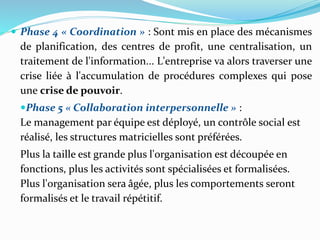  Phase 4 « Coordination » : Sont mis en place des mécanismes
de planification, des centres de profit, une centralisation, un
traitement de l'information... L'entreprise va alors traverser une
crise liée à l'accumulation de procédures complexes qui pose
une crise de pouvoir.
Phase 5 « Collaboration interpersonnelle » :
Le management par équipe est déployé, un contrôle social est
réalisé, les structures matricielles sont préférées.
Plus la taille est grande plus l'organisation est découpée en
fonctions, plus les activités sont spécialisées et formalisées.
Plus l'organisation sera âgée, plus les comportements seront
formalisés et le travail répétitif.
 