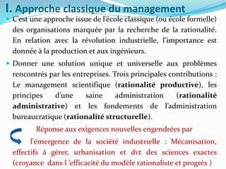 I. Approche classique du management
 C’est une approche issue de l’école classique (ou école formelle)
des organisations marquée par la recherche de la rationalité.
En relation avec la révolution industrielle, l’importance est
donnée à la production et aux ingénieurs.
 Donner une solution unique et universelle aux problèmes
rencontrés par les entreprises. Trois principales contributions :
Le management scientifique (rationalité productive), les
principes d’une saine administration (rationalité
administrative) et les fondements de l’administration
bureaucratique (rationalité structurelle).
Réponse aux exigences nouvelles engendrées par
l'émergence de la société industrielle : Mécanisation,
effectifs à gérer, urbanisation et dvt des sciences exactes
(croyance dans l ’efficacité du modèle rationaliste et progrès )
 