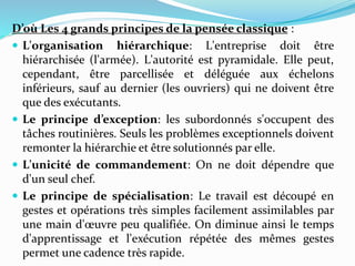 D’où Les 4 grands principes de la pensée classique :
 L'organisation hiérarchique: L'entreprise doit être
hiérarchisée (l'armée). L'autorité est pyramidale. Elle peut,
cependant, être parcellisée et déléguée aux échelons
inférieurs, sauf au dernier (les ouvriers) qui ne doivent être
que des exécutants.
 Le principe d’exception: les subordonnés s'occupent des
tâches routinières. Seuls les problèmes exceptionnels doivent
remonter la hiérarchie et être solutionnés par elle.
 L'unicité de commandement: On ne doit dépendre que
d'un seul chef.
 Le principe de spécialisation: Le travail est découpé en
gestes et opérations très simples facilement assimilables par
une main d'œuvre peu qualifiée. On diminue ainsi le temps
d'apprentissage et l'exécution répétée des mêmes gestes
permet une cadence très rapide.
 
