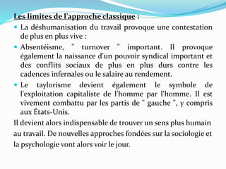 Les limites de l’approche classique :
 La déshumanisation du travail provoque une contestation
de plus en plus vive :
 Absentéisme, " turnover " important. Il provoque
également la naissance d'un pouvoir syndical important et
des conflits sociaux de plus en plus durs contre les
cadences infernales ou le salaire au rendement.
 Le taylorisme devient également le symbole de
l'exploitation capitaliste de l'homme par l'homme. Il est
vivement combattu par les partis de " gauche ", y compris
aux États-Unis.
Il devient alors indispensable de trouver un sens plus humain
au travail. De nouvelles approches fondées sur la sociologie et
la psychologie vont alors voir le jour.
 