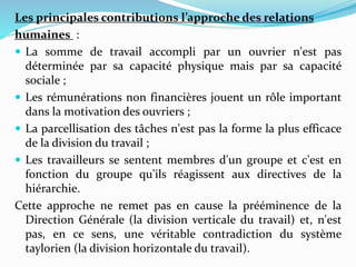 Les principales contributions l’approche des relations
humaines :
 La somme de travail accompli par un ouvrier n'est pas
déterminée par sa capacité physique mais par sa capacité
sociale ;
 Les rémunérations non financières jouent un rôle important
dans la motivation des ouvriers ;
 La parcellisation des tâches n'est pas la forme la plus efficace
de la division du travail ;
 Les travailleurs se sentent membres d'un groupe et c'est en
fonction du groupe qu'ils réagissent aux directives de la
hiérarchie.
Cette approche ne remet pas en cause la prééminence de la
Direction Générale (la division verticale du travail) et, n'est
pas, en ce sens, une véritable contradiction du système
taylorien (la division horizontale du travail).
 