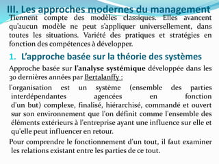 III. Les approches modernes du management
Tiennent compte des modèles classiques. Elles avancent
qu’aucun modèle ne peut s’appliquer universellement, dans
toutes les situations. Variété des pratiques et stratégies en
fonction des compétences à développer.
1. L’approche basée sur la théorie des systèmes
Approche basée sur l’analyse systémique développée dans les
30 dernières années par Bertalanffy :
l'organisation est un système (ensemble des parties
interdépendantes agencées en fonction
d'un but) complexe, finalisé, hiérarchisé, commandé et ouvert
sur son environnement que l'on définit comme l'ensemble des
éléments extérieurs à l'entreprise ayant une influence sur elle et
qu'elle peut influencer en retour.
Pour comprendre le fonctionnement d'un tout, il faut examiner
les relations existant entre les parties de ce tout.
 